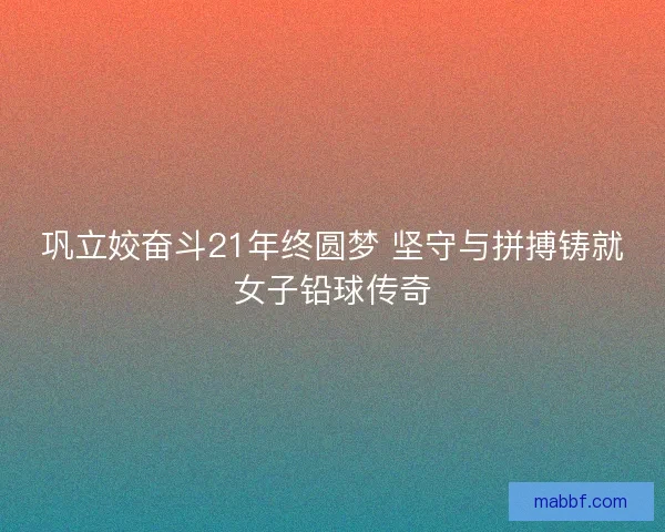 巩立姣奋斗21年终圆梦 坚守与拼搏铸就女子铅球传奇