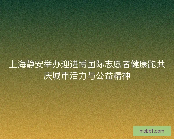 上海静安举办迎进博国际志愿者健康跑共庆城市活力与公益精神