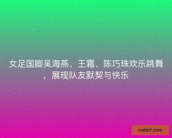 女足国脚吴海燕、王霜、陈巧珠欢乐跳舞，展现队友默契与快乐